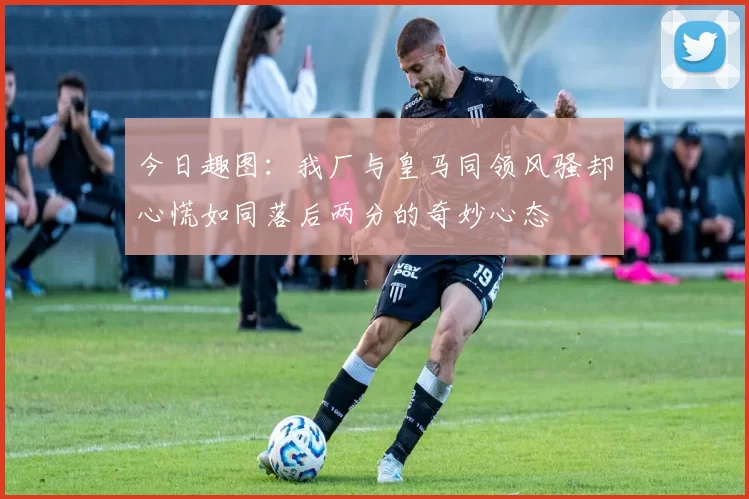今日趣图：我厂与皇马同领风骚却心慌如同落后两分的奇妙心态
