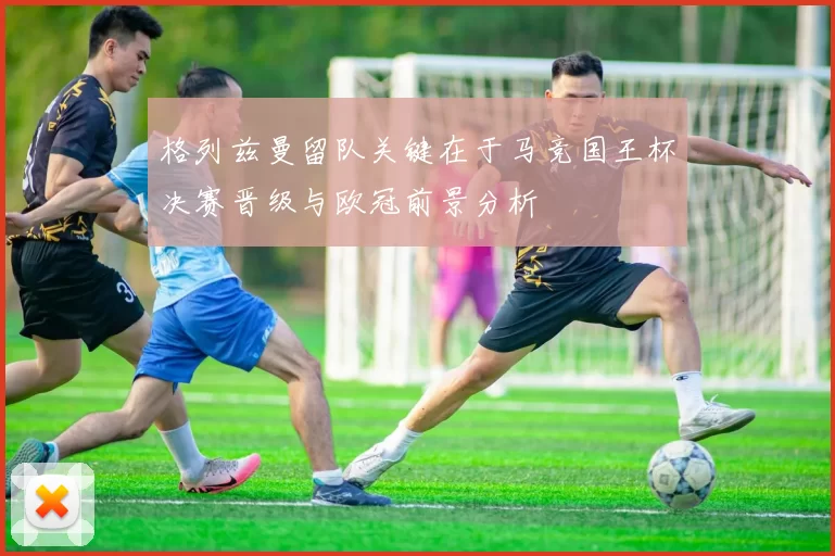 格列兹曼留队关键在于马竞国王杯决赛晋级与欧冠前景分析