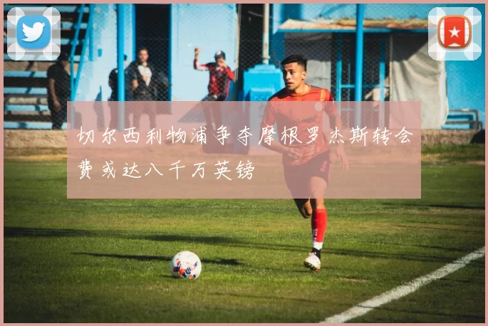 切尔西利物浦争夺摩根罗杰斯转会费或达八千万英镑
