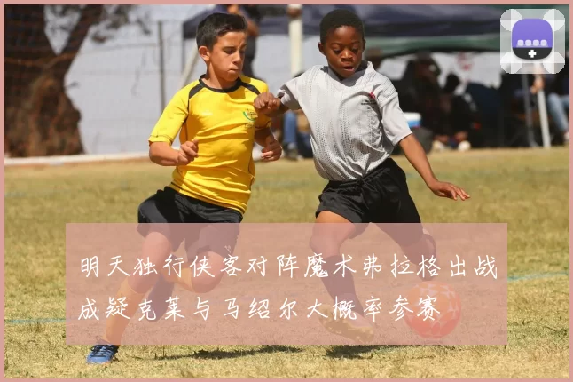 明天独行侠客对阵魔术弗拉格出战成疑克莱与马绍尔大概率参赛