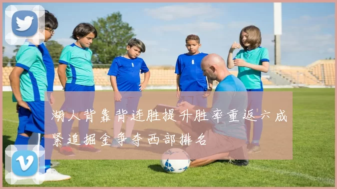 湖人背靠背连胜提升胜率重返六成紧追掘金争夺西部排名
