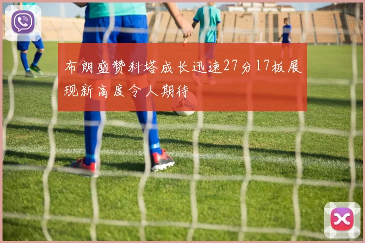 布朗盛赞科塔成长迅速27分17板展现新高度令人期待