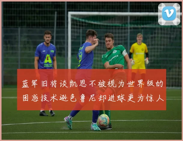 蓝军旧将谈凯恩不被视为世界级的困惑技术逊色鲁尼却进球更为惊人