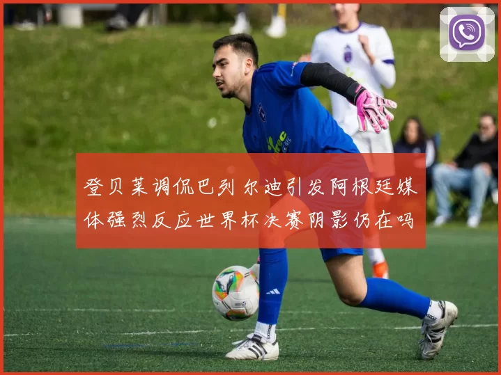 登贝莱调侃巴列尔迪引发阿根廷媒体强烈反应世界杯决赛阴影仍在吗