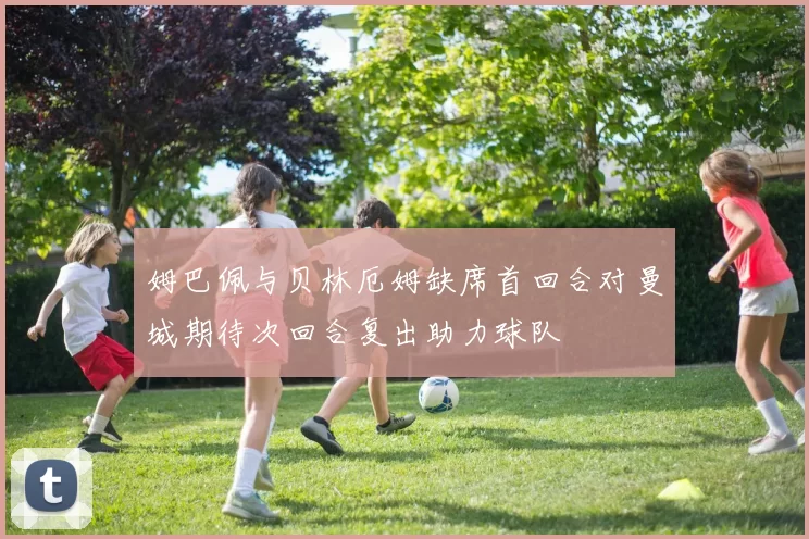 姆巴佩与贝林厄姆缺席首回合对曼城期待次回合复出助力球队