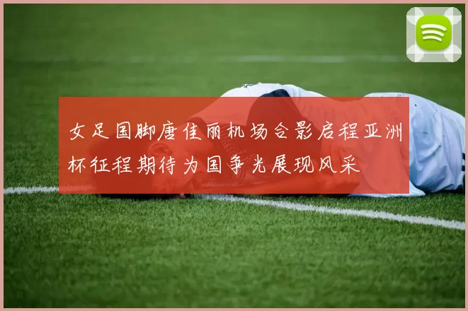女足国脚唐佳丽机场合影启程亚洲杯征程期待为国争光展现风采