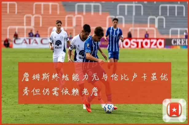 詹姆斯终结能力无与伦比卢卡虽优秀但仍需依赖老詹