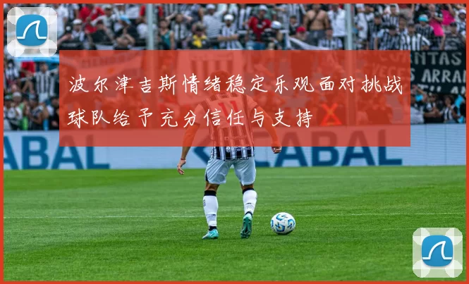 波尔津吉斯情绪稳定乐观面对挑战球队给予充分信任与支持