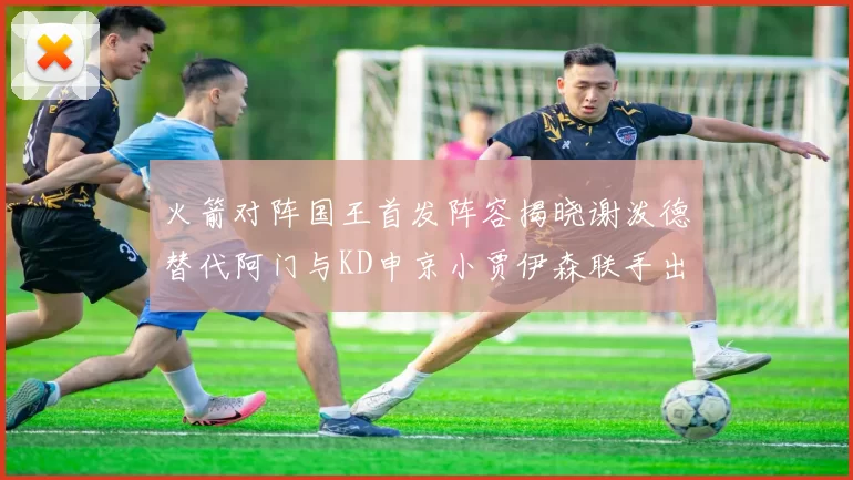 火箭对阵国王首发阵容揭晓谢泼德替代阿门与KD申京小贾伊森联手出战