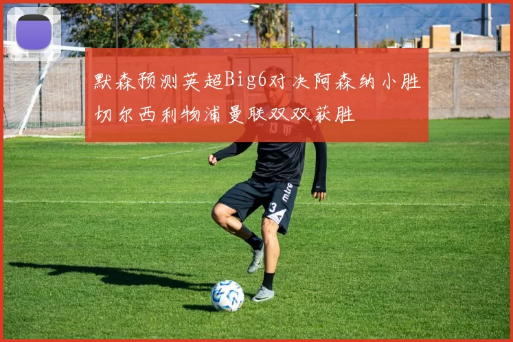默森预测英超Big6对决阿森纳小胜切尔西利物浦曼联双双获胜