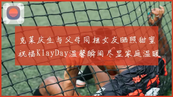 克莱庆生与父母同框女友晒照甜蜜祝福KlayDay温馨瞬间尽显家庭温暖