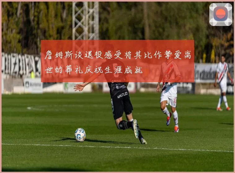 詹姆斯谈退役感受将其比作挚爱离世的葬礼庆祝生涯成就