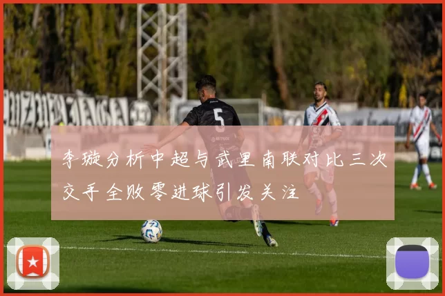 李璇分析中超与武里南联对比三次交手全败零进球引发关注