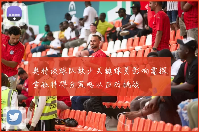 奥特谈球队缺少关键球员影响需探索独特得分策略以应对挑战