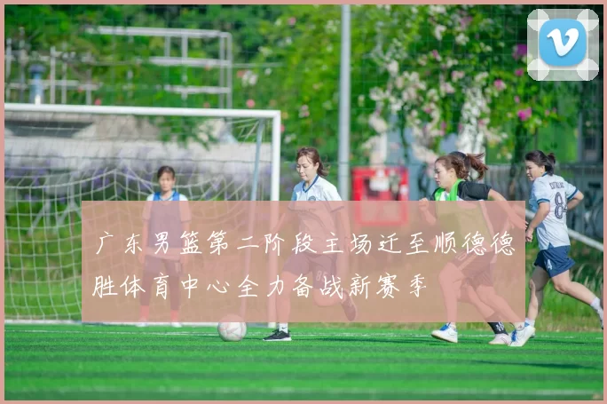 广东男篮第二阶段主场迁至顺德德胜体育中心全力备战新赛季