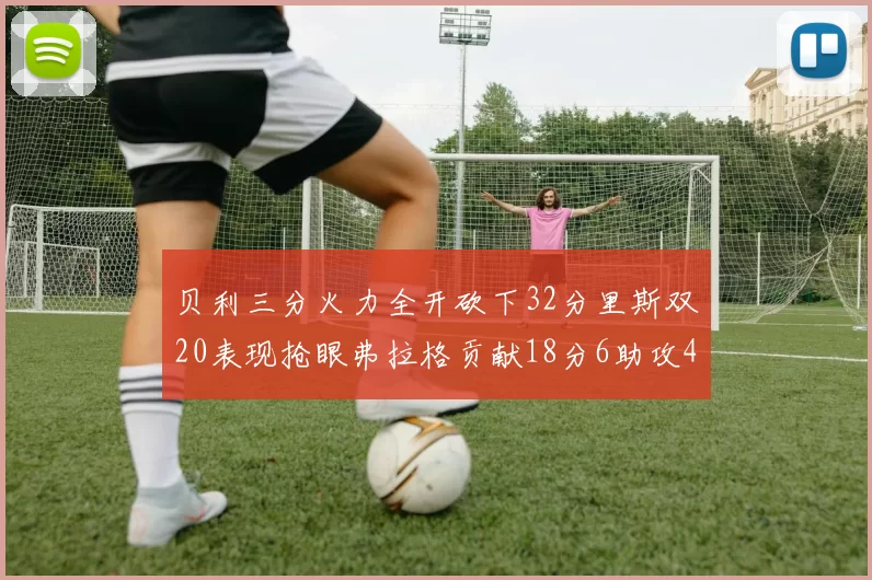 贝利三分火力全开砍下32分里斯双20表现抢眼弗拉格贡献18分6助攻4盖帽