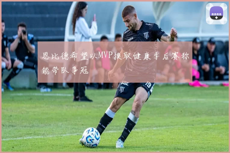 恩比德希望以MVP换取健康季后赛称能带队争冠