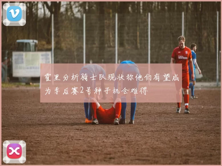 霍里分析骑士队现状称他们有望成为季后赛2号种子机会难得