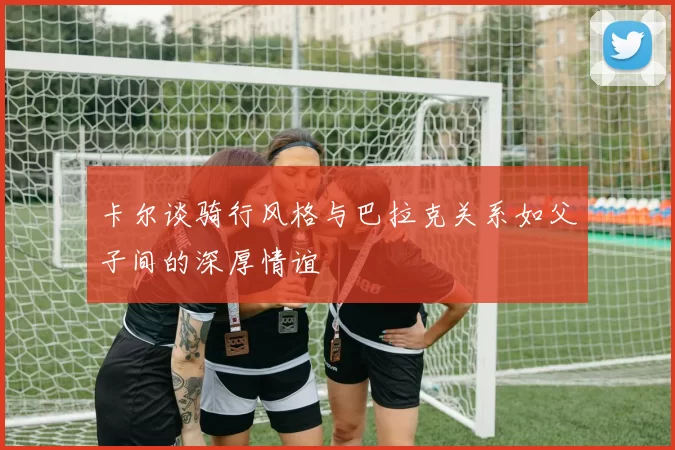 卡尔谈骑行风格与巴拉克关系如父子间的深厚情谊