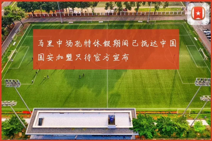 马里中场孔特休假期间已抵达中国国安加盟只待官方宣布